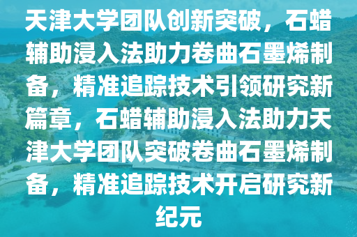 天津大學團隊創(chuàng)新突破，石蠟輔助浸入法助力卷曲石墨烯制備，精準追蹤技術引領研究新篇章，石蠟輔助浸入法助力天津大學團隊突破卷曲石墨烯制備，精準追蹤技術開啟研究新紀元液壓動力機械,元件制造