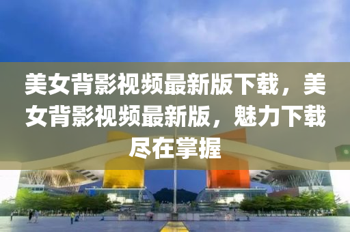 美女背影視頻最新版下載，美女背影視頻最新版，魅力下載盡在掌握液壓動力機械,元件制造