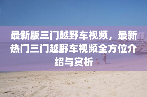 最新版三門越野車視頻，最新熱門三門越野液壓動(dòng)力機(jī)械,元件制造車視頻全方位介紹與賞析