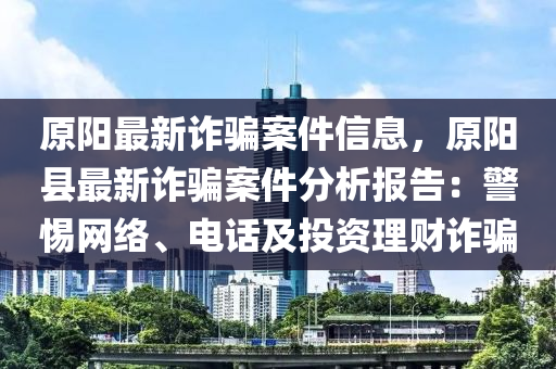 原液壓動(dòng)力機(jī)械,元件制造陽(yáng)最新詐騙案件信息，原陽(yáng)縣最新詐騙案件分析報(bào)告：警惕網(wǎng)絡(luò)、電話及投資理財(cái)詐騙