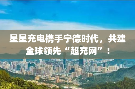 星星充電攜手寧德時(shí)代，共建全球領(lǐng)先“超充網(wǎng)”！液壓動(dòng)力機(jī)械,元件制造