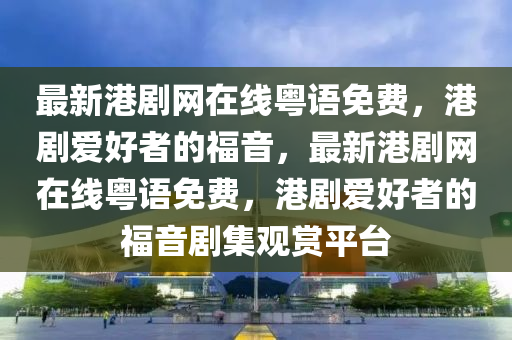 最新港劇網(wǎng)在線粵語免費(fèi)，港劇愛好者的福音，最新港劇網(wǎng)在線粵語免費(fèi)，港劇愛好者的福音劇集觀賞平臺(tái)液壓動(dòng)力機(jī)械,元件制造