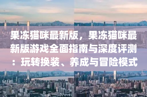 果凍貓咪最新版，果凍貓咪最新版游戲全面指南與深度評測：玩轉(zhuǎn)換裝、養(yǎng)成與冒險模式液壓動力機械,元件制造