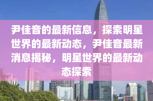 尹佳音的最新信息液壓動(dòng)力機(jī)械,元件制造，探索明星世界的最新動(dòng)態(tài)，尹佳音最新消息揭秘，明星世界的最新動(dòng)態(tài)探索
