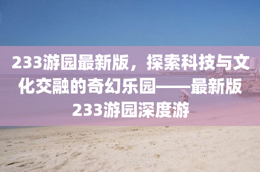 液壓動(dòng)力機(jī)械,元件制造233游園最新版，探索科技與文化交融的奇幻樂園——最新版233游園深度游