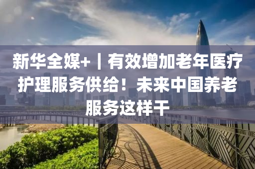 新華全媒+｜有效增加老年醫(yī)療護理服務供給！未來中國養(yǎng)老服務這樣干液壓動力機械,元件制造