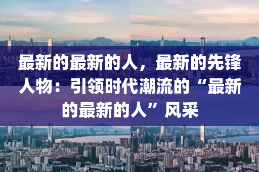 最新的最新的人，最新的先鋒人物：引領(lǐng)時(shí)代潮流的“最新的最新的人”風(fēng)采液壓動力機(jī)械,元件制造