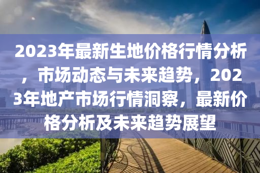 2023年最新生地價(jià)格行情分析，市場(chǎng)動(dòng)態(tài)與未來(lái)趨勢(shì)，2023年地產(chǎn)市場(chǎng)行情洞察，最新價(jià)格分析及未來(lái)趨勢(shì)展望液壓動(dòng)力機(jī)械,元件制造