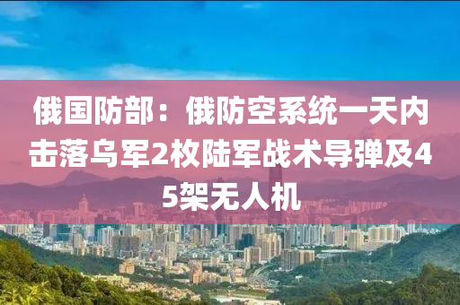 俄國防部：俄防空液壓動力機械,元件制造系統(tǒng)一天內(nèi)擊落烏軍2枚陸軍戰(zhàn)術(shù)導(dǎo)彈及45架無人機