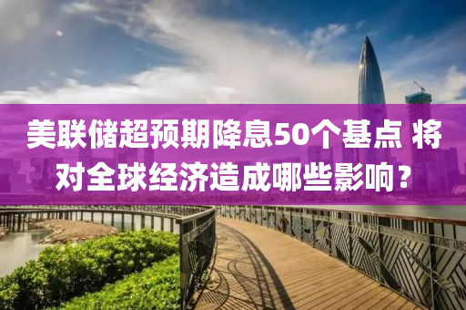 美聯(lián)儲超預期降息50個基點 將對全球經濟造成哪些影響？液壓動力機械,元件制造