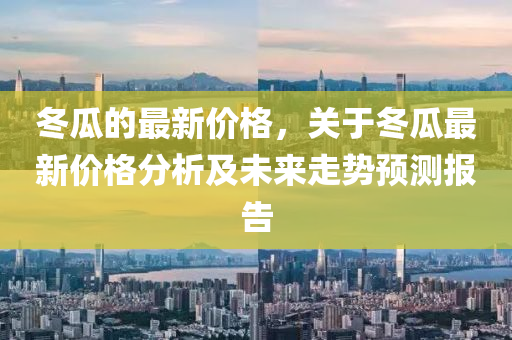 冬瓜的最新價(jià)格，關(guān)于冬瓜最新價(jià)格分析及未來(lái)走勢(shì)預(yù)測(cè)報(bào)告液壓動(dòng)力機(jī)械,元件制造