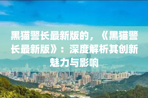 黑貓警長最新版的，《黑貓警長最新版》：深度解析其創(chuàng)新魅力與影響液壓動力機(jī)械,元件制造
