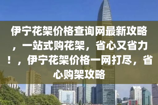 伊寧花架價(jià)格查詢網(wǎng)最新攻略，一站式購花架，省心又省力！，伊寧花架價(jià)格一網(wǎng)打盡，省心購架攻略液壓動力機(jī)械,元件制造