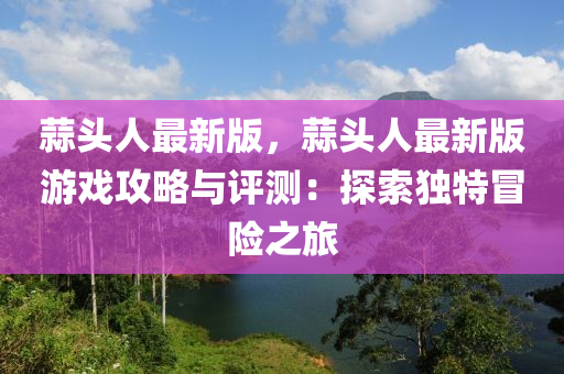 蒜頭人最新版，蒜頭人最新版游戲攻略液壓動力機(jī)械,元件制造與評測：探索獨(dú)特冒險之旅