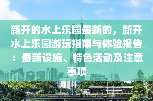 新開的水上樂園最新的，新開水上樂園游玩指南與體驗報告：最新設(shè)施、特色活動及注意事項液壓動力機械,元件制造