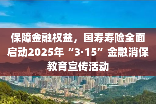 保障金融權(quán)益，國壽壽險全面啟動2025年“3·15”金融消保教育宣傳活動液壓動力機械,元件制造