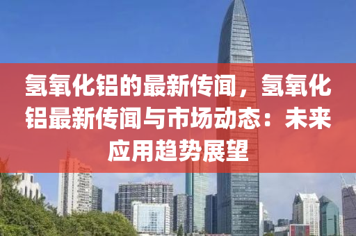 氫氧化鋁的最新傳聞，氫氧化鋁最新傳聞與市場(chǎng)動(dòng)態(tài)：未來應(yīng)用趨勢(shì)展望液壓動(dòng)力機(jī)械,元件制造