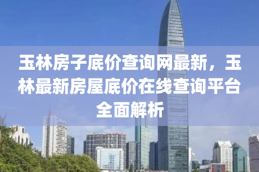 玉林房液壓動力機械,元件制造子底價查詢網(wǎng)最新，玉林最新房屋底價在線查詢平臺全面解析