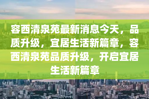 容西清泉苑最新消息今天，品質(zhì)升級，宜居生活新篇章，容西清泉苑品質(zhì)升級，開啟宜居生活新篇章液壓動力機械,元件制造