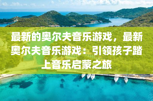 最新的奧爾夫音樂游戲，最新奧爾夫音樂液壓動力機械,元件制造游戲：引領(lǐng)孩子踏上音樂啟蒙之旅