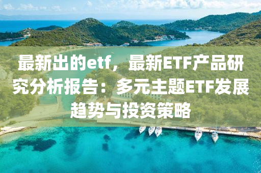 最新出的etf，最新ETF產(chǎn)品研究分析報(bào)告：多元主題ETF發(fā)展趨勢與投資液壓動力機(jī)械,元件制造策略