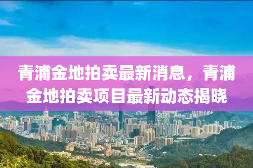 青浦金地拍賣最新消息，青浦金地拍賣項目最新動態(tài)揭曉液壓動力機械,元件制造