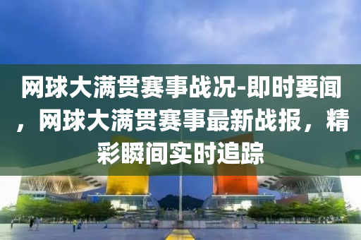 網(wǎng)球大滿貫賽事戰(zhàn)況-即時要聞，網(wǎng)球大滿貫賽事最新戰(zhàn)報，精彩瞬間實時追液壓動力機械,元件制造蹤
