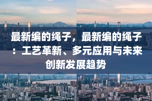 最新編的繩子，最新編的繩子：工藝革新、多元應(yīng)用與未來創(chuàng)新發(fā)展趨勢液壓動力機(jī)械,元件制造