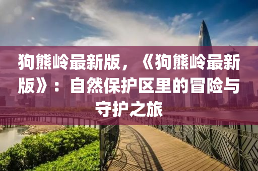 狗熊嶺最新版，《狗熊嶺最新版》：自然保護(hù)區(qū)里的冒險(xiǎn)與守護(hù)之旅液壓動(dòng)力機(jī)械,元件制造