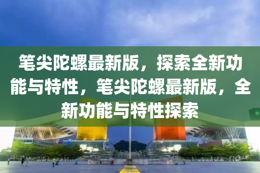 筆尖陀螺最新版，探索全新功能與特性，筆尖陀螺最新版，全新功能與特性探索液壓動力機械,元件制造