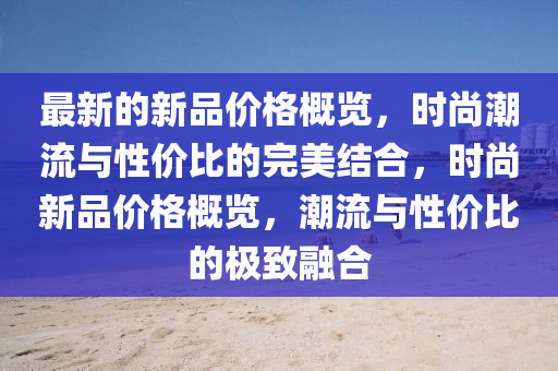 最新的新品價(jià)格概覽，時(shí)尚潮流與性價(jià)比的完美結(jié)合，時(shí)尚新品價(jià)格概覽，潮流與性價(jià)比的極致融合液壓動(dòng)力機(jī)械,元件制造
