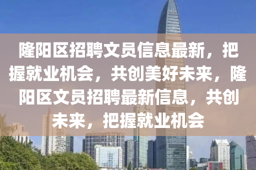 隆陽區(qū)招聘文員信息最新，把握就業(yè)機(jī)會(huì)，共創(chuàng)美好未來，隆陽區(qū)文員招聘最新信息，共創(chuàng)未來，把握就業(yè)機(jī)會(huì)液壓動(dòng)力機(jī)械,元件制造