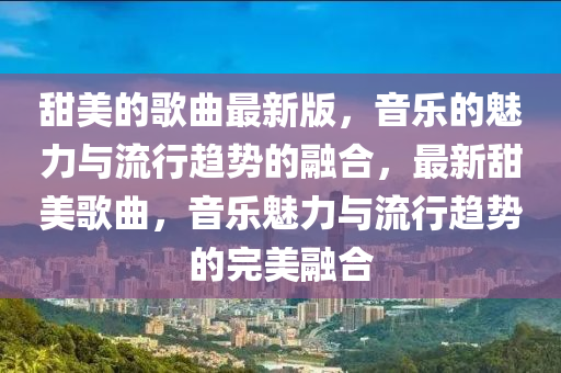 甜美的歌曲最新版，音樂(lè)的魅力與流行趨勢(shì)的融合，最新甜美歌曲，音樂(lè)魅力與流行趨勢(shì)的完美融合液壓動(dòng)力機(jī)械,元件制造