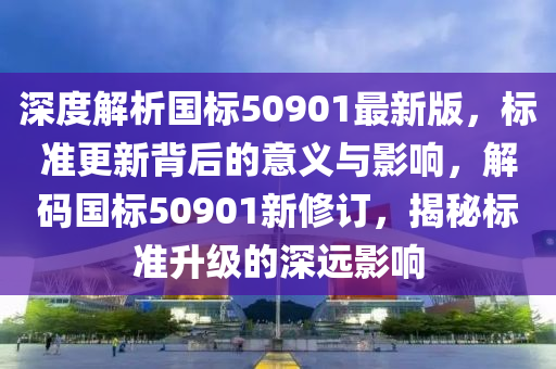 深度解析國(guó)標(biāo)50901最新版，標(biāo)準(zhǔn)更新背后的意義與影響，解碼國(guó)標(biāo)50901新修訂，揭秘標(biāo)準(zhǔn)升級(jí)的深遠(yuǎn)影響液壓動(dòng)力機(jī)械,元件制造