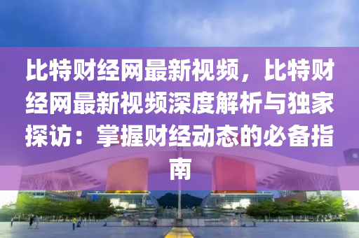 比特財經(jīng)網(wǎng)最新視頻，比液壓動力機械,元件制造特財經(jīng)網(wǎng)最新視頻深度解析與獨家探訪：掌握財經(jīng)動態(tài)的必備指南