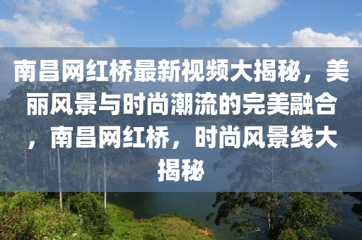 南昌網(wǎng)紅橋最新視頻大揭秘，美麗風(fēng)景與時(shí)尚潮流的完美融合，南昌網(wǎng)紅橋，時(shí)尚風(fēng)景線大揭秘液壓動(dòng)力機(jī)械,元件制造