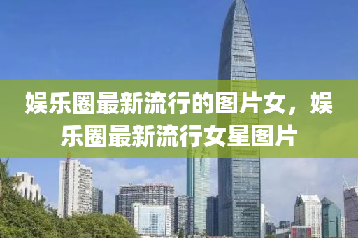 娛樂圈最新流行的圖片女，娛樂圈最新流行女星圖片液壓動(dòng)力機(jī)械,元件制造