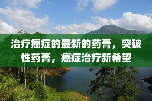 治療癌癥的最新的藥膏，突破性藥膏，癌癥治療新希液壓動力機械,元件制造望