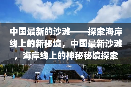中國(guó)最新的沙灘——探索海岸線上的新秘境，中國(guó)最新沙灘，液壓動(dòng)力機(jī)械,元件制造海岸線上的神秘秘境探索