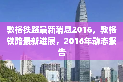 敦格鐵路最新液壓動(dòng)力機(jī)械,元件制造消息2016，敦格鐵路最新進(jìn)展，2016年動(dòng)態(tài)報(bào)告