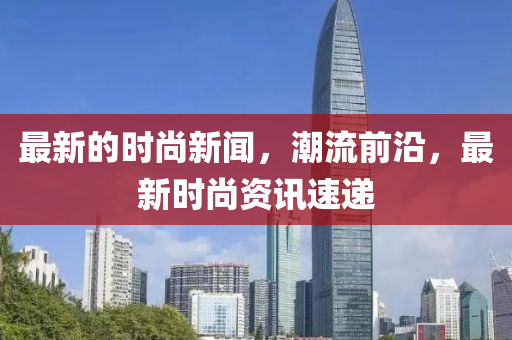 最新的時(shí)尚新聞，潮流前沿，最新時(shí)尚資訊速遞液壓動力機(jī)械,元件制造