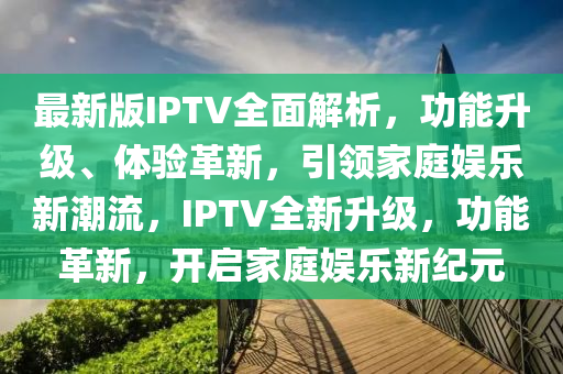 最新版IPTV全面解析，功能升級(jí)、體驗(yàn)革新，引領(lǐng)家庭娛樂(lè)新潮流，IPTV全新升級(jí)，功能革新，開(kāi)啟家庭娛樂(lè)新紀(jì)元液壓動(dòng)力機(jī)械,元件制造