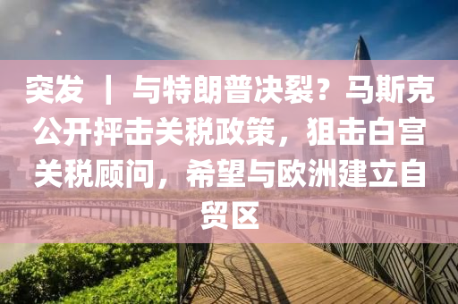 突發(fā) ｜ 與特朗普決裂？馬斯克公開抨擊關(guān)稅政策，狙擊白宮關(guān)稅顧問，希望與歐洲建立自貿(mào)區(qū)液壓動(dòng)力機(jī)械,元件制造