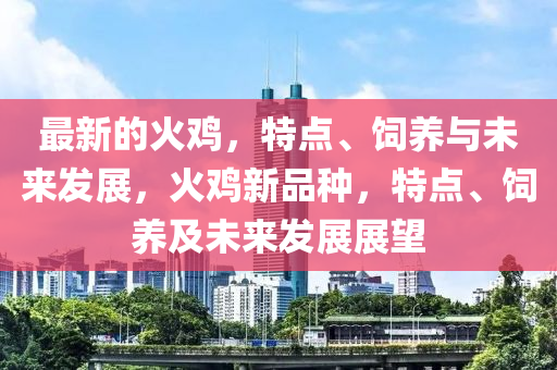 最新的火雞，特點(diǎn)、飼養(yǎng)與未來(lái)發(fā)展，火雞新品種，特點(diǎn)、飼養(yǎng)及未來(lái)發(fā)展展望