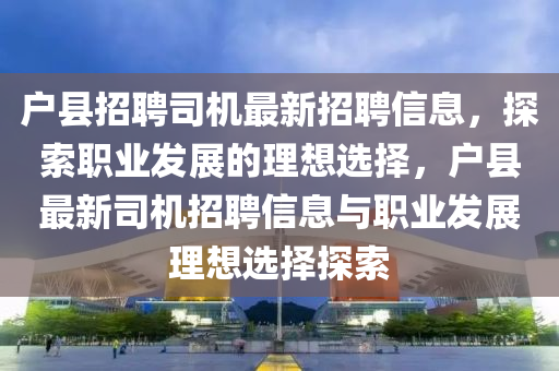 戶縣招聘司機最新招聘信息，探索職業(yè)發(fā)展的理想選擇，戶縣最新司機招聘信息與職業(yè)發(fā)展理想選擇探索
