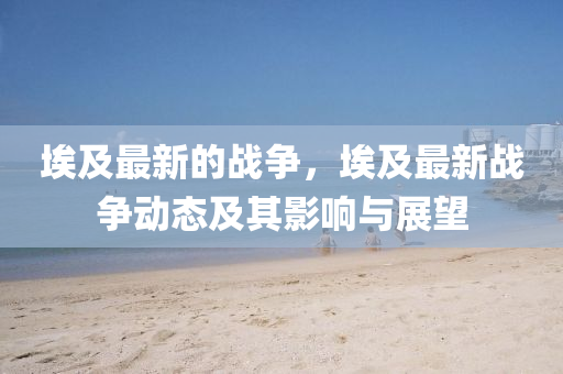 埃及最新的戰(zhàn)爭，埃及最新戰(zhàn)爭動態(tài)及其影響液壓動力機械,元件制造與展望