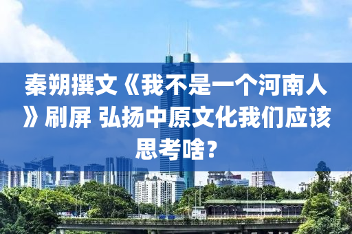秦朔撰文《我不是一液壓動力機械,元件制造個河南人》刷屏 弘揚中原文化我們應該思考啥？