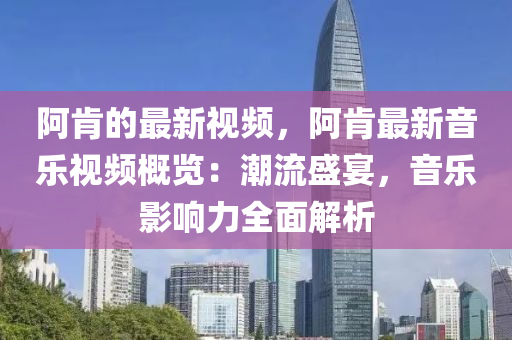 阿肯的最新視頻，阿肯最新音樂視頻概覽：潮流盛宴，音樂影響力全面解析液壓動力機械,元件制造
