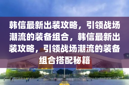 韓信最新出裝攻略，引領(lǐng)戰(zhàn)場潮流的裝備組合，韓信最新出液壓動力機(jī)械,元件制造裝攻略，引領(lǐng)戰(zhàn)場潮流的裝備組合搭配秘籍