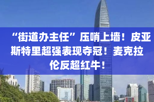 “街道辦主任”壓哨上墻！皮亞斯液壓動力機械,元件制造特里超強表現(xiàn)奪冠！麥克拉倫反超紅牛！